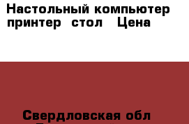 Настольный компьютер, принтер, стол › Цена ­ 12 000 - Свердловская обл., Белоярский р-н, Белореченский п. Компьютеры и игры » Настольные компьютеры   